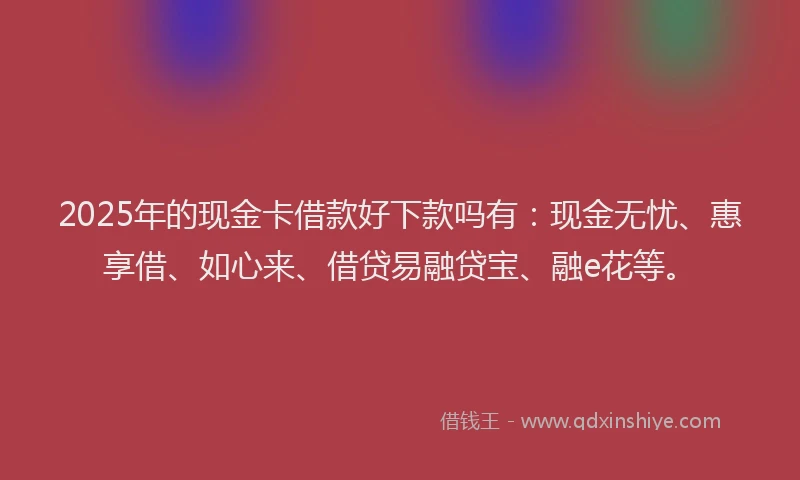 2025年的现金卡借款好下款吗有：现金无忧、惠享借、如心来、借贷易融贷宝、融e花等。