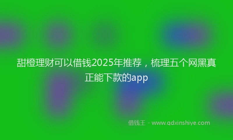 甜橙理财可以借钱2025年推荐，梳理五个网黑真正能下款的app