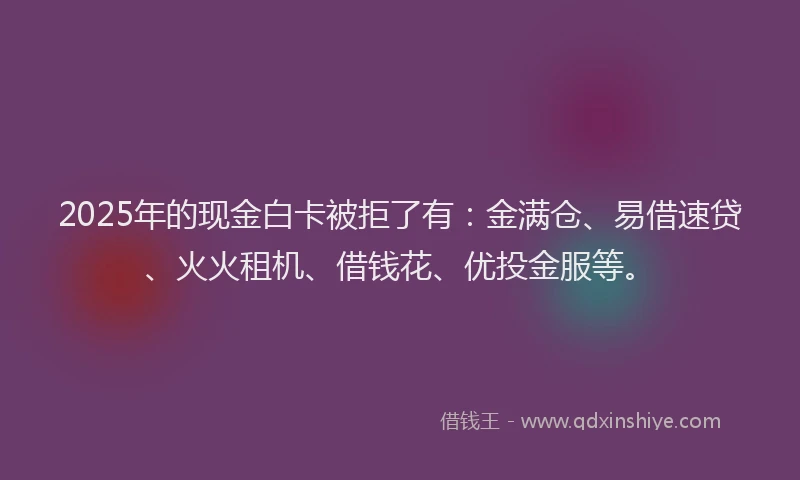 2025年的现金白卡被拒了有：金满仓、易借速贷、火火租机、借钱花、优投金服等。