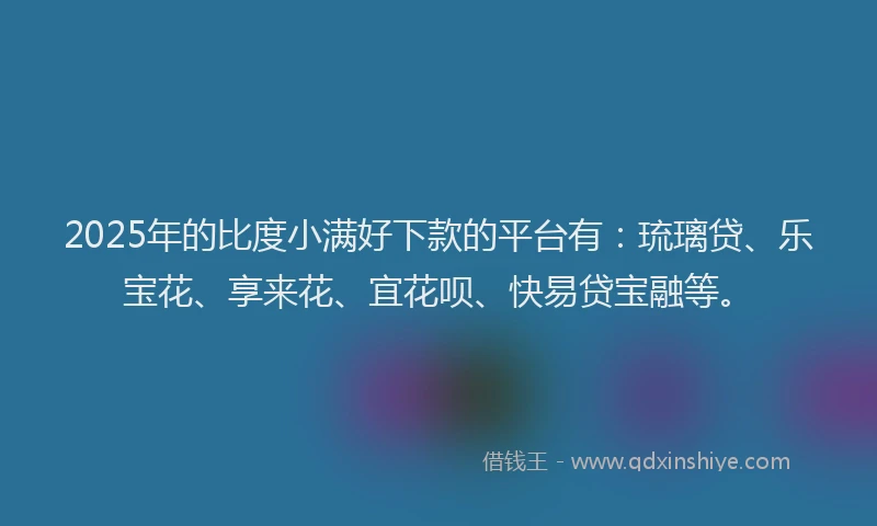 2025年的比度小满好下款的平台有：琉璃贷、乐宝花、享来花、宜花呗、快易贷宝融等。