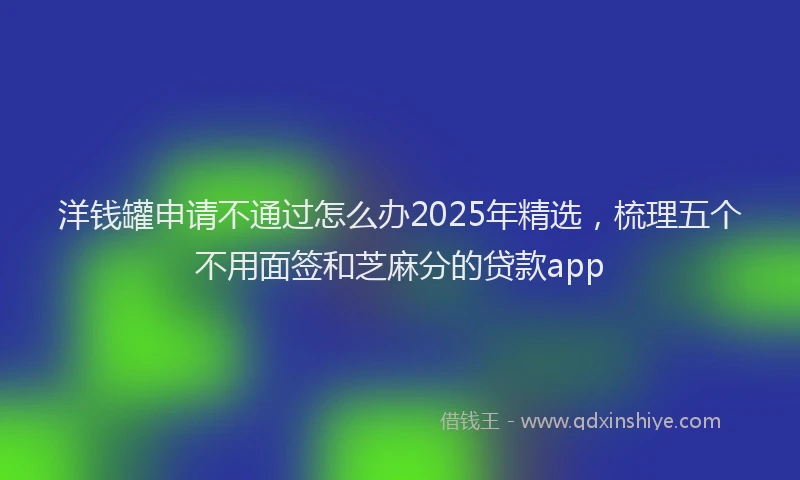 洋钱罐申请不通过怎么办2025年精选，梳理五个不用面签和芝麻分的贷款app