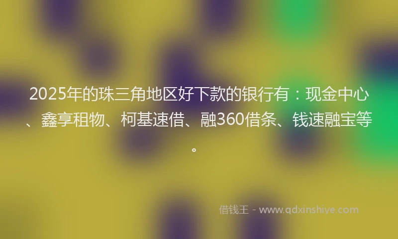 2025年的珠三角地区好下款的银行有：现金中心、鑫享租物、柯基速借、融360借条、钱速融宝等。