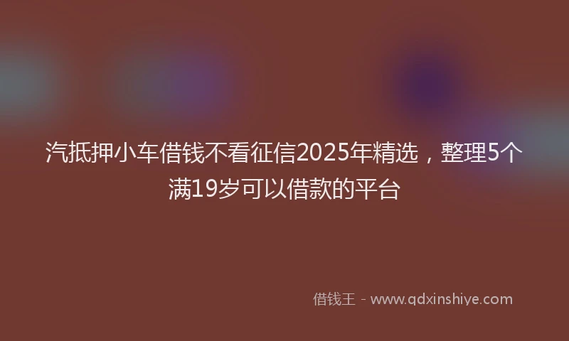汽抵押小车借钱不看征信2025年精选，整理5个满19岁可以借款的平台