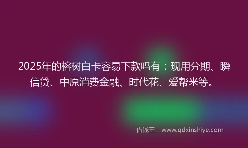 2025年的榕树白卡容易下款吗有：现用分期、瞬信贷、中原消费金融、时代花、爱帮米等。