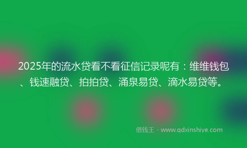 2025年的流水贷看不看征信记录呢有：维维钱包、钱速融贷、拍拍贷、涌泉易贷、滴水易贷等。