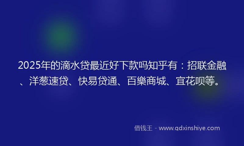 2025年的滴水贷最近好下款吗知乎有：招联金融、洋葱速贷、快易贷通、百樂商城、宜花呗等。