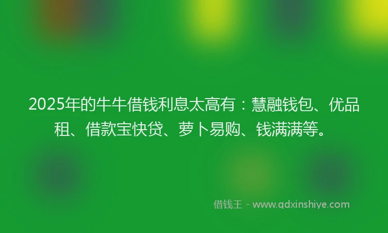 2025年的牛牛借钱利息太高有：慧融钱包、优品租、借款宝快贷、萝卜易购、钱满满等。