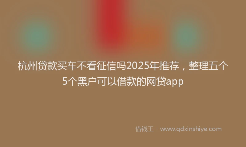 杭州贷款买车不看征信吗2025年推荐，整理五个5个黑户可以借款的网贷app