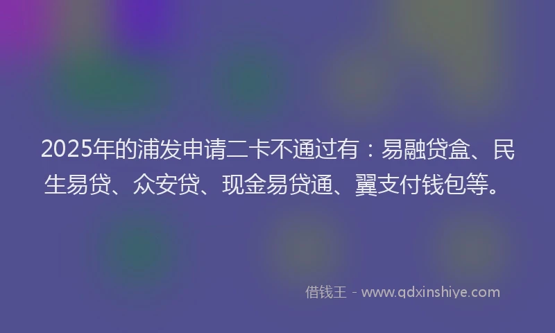 2025年的浦发申请二卡不通过有：易融贷盒、民生易贷、众安贷、现金易贷通、翼支付钱包等。