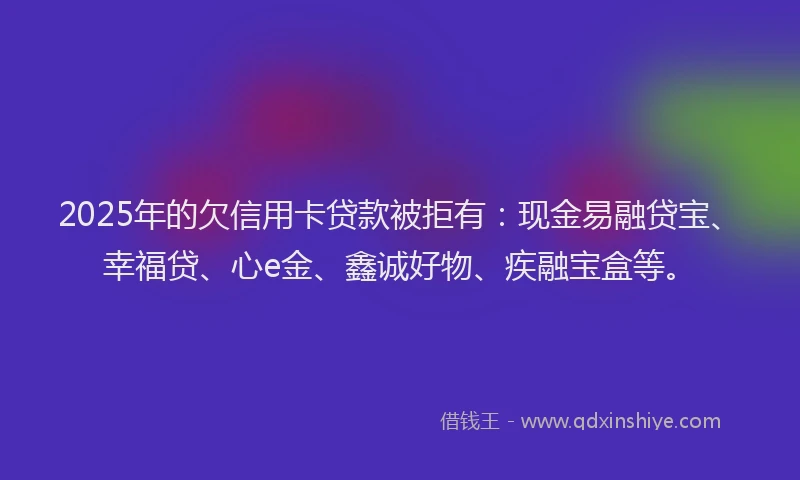 2025年的欠信用卡贷款被拒有：现金易融贷宝、幸福贷、心e金、鑫诚好物、疾融宝盒等。