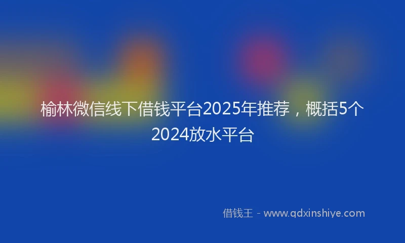榆林微信线下借钱平台2025年推荐，概括5个2024放水平台