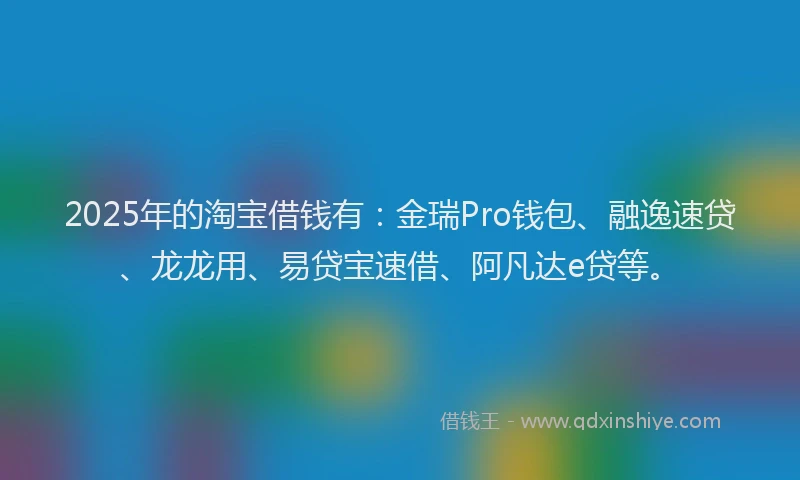 2025年的淘宝借钱有：金瑞Pro钱包、融逸速贷、龙龙用、易贷宝速借、阿凡达e贷等。