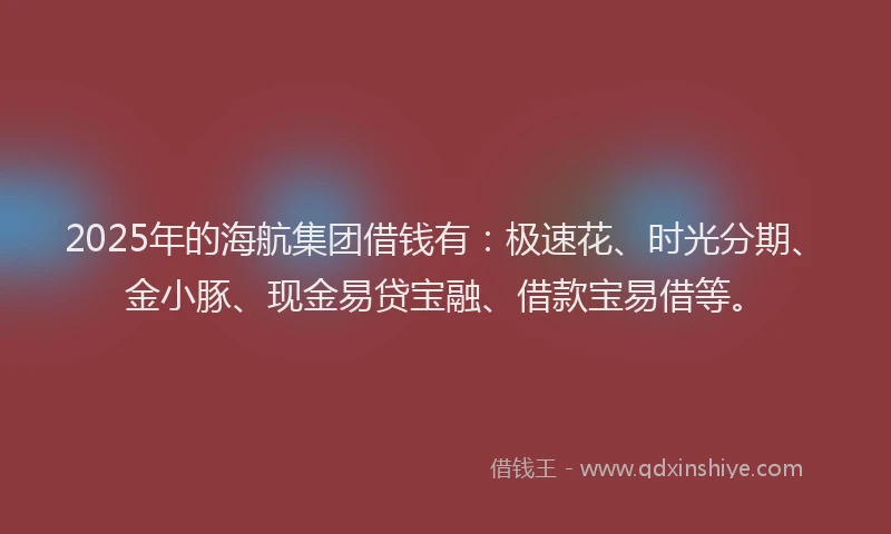 2025年的海航集团借钱有：极速花、时光分期、金小豚、现金易贷宝融、借款宝易借等。