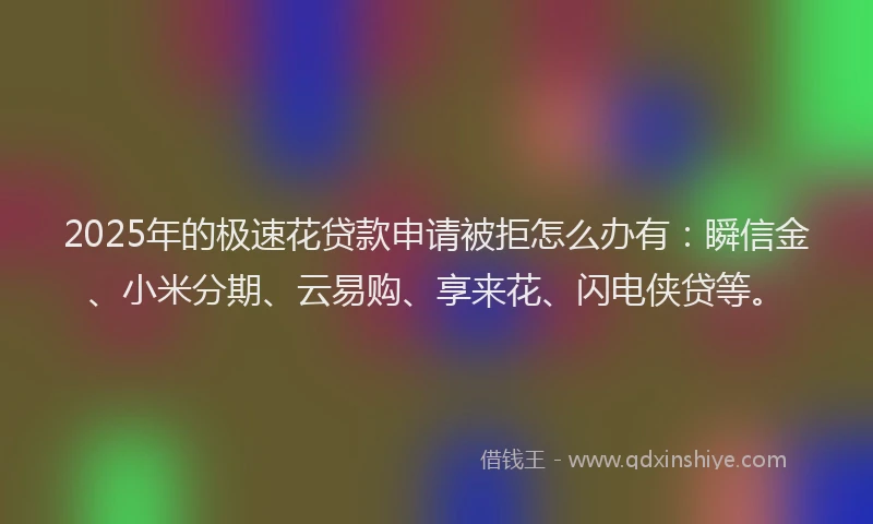 2025年的极速花贷款申请被拒怎么办有：瞬信金、小米分期、云易购、享来花、闪电侠贷等。