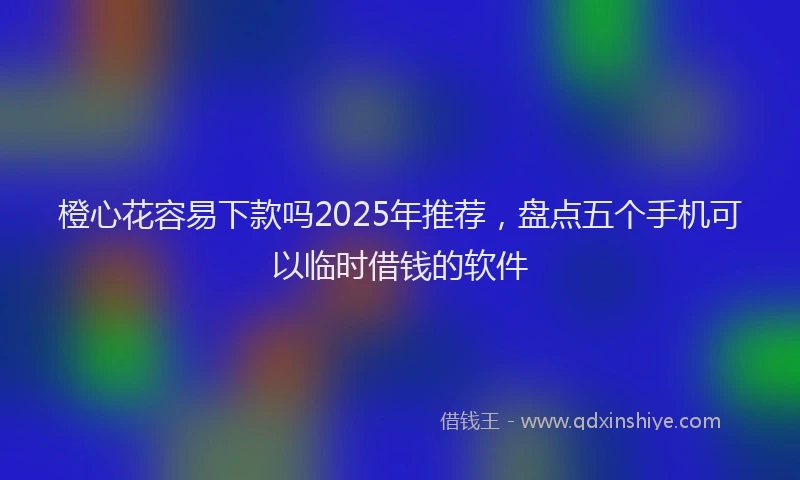 橙心花容易下款吗2025年推荐，盘点五个手机可以临时借钱的软件