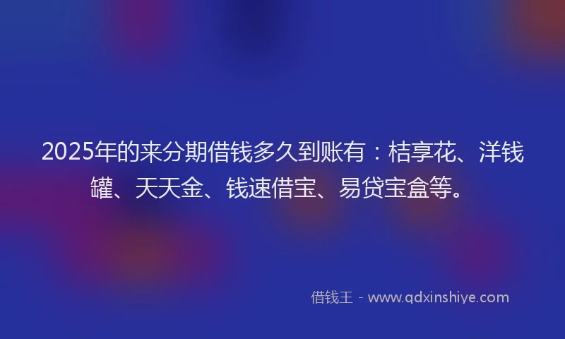 2025年的来分期借钱多久到账有：桔享花、洋钱罐、天天金、钱速借宝、易贷宝盒等。