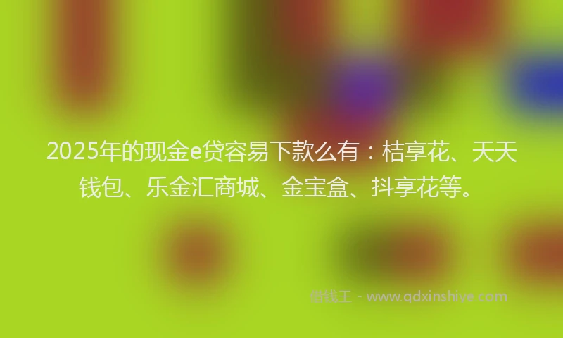 2025年的现金e贷容易下款么有：桔享花、天天钱包、乐金汇商城、金宝盒、抖享花等。