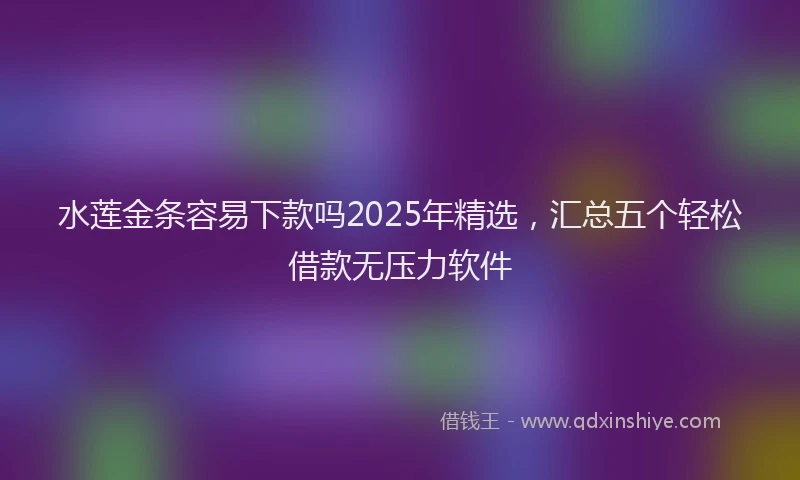 水莲金条容易下款吗2025年精选，汇总五个轻松借款无压力软件