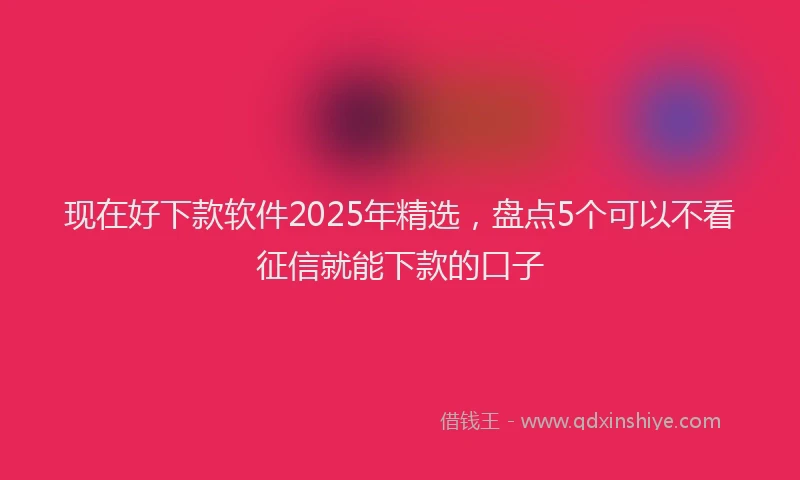 现在好下款软件2025年精选，盘点5个可以不看征信就能下款的口子