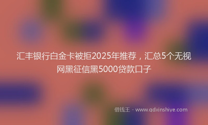 汇丰银行白金卡被拒2025年推荐，汇总5个无视网黑征信黑5000贷款口子
