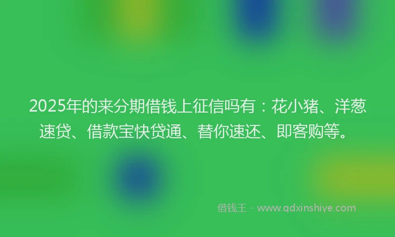 2025年的来分期借钱上征信吗有：花小猪、洋葱速贷、借款宝快贷通、替你速还、即客购等。