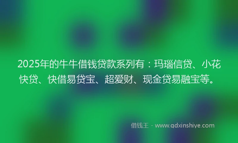 2025年的牛牛借钱贷款系列有：玛瑙信贷、小花快贷、快借易贷宝、超爱财、现金贷易融宝等。