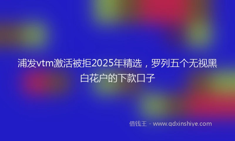 浦发vtm激活被拒2025年精选，罗列五个无视黑白花户的下款口子