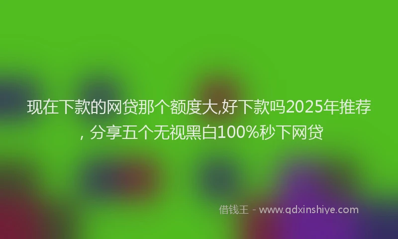 现在下款的网贷那个额度大,好下款吗2025年推荐，分享五个无视黑白100%秒下网贷