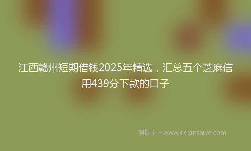 江西赣州短期借钱2025年精选，汇总五个芝麻信用439分下款的口子