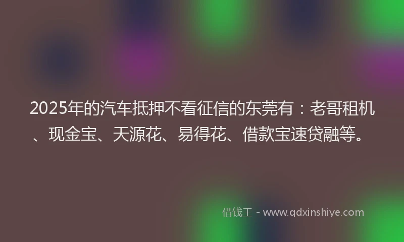 2025年的汽车抵押不看征信的东莞有：老哥租机、现金宝、天源花、易得花、借款宝速贷融等。