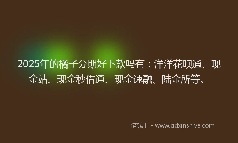 2025年的橘子分期好下款吗有：洋洋花呗通、现金站、现金秒借通、现金速融、陆金所等。