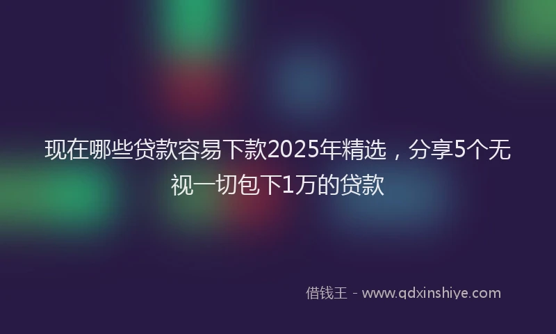现在哪些贷款容易下款2025年精选，分享5个无视一切包下1万的贷款