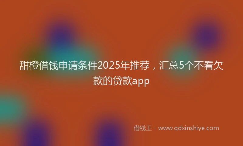 甜橙借钱申请条件2025年推荐，汇总5个不看欠款的贷款app