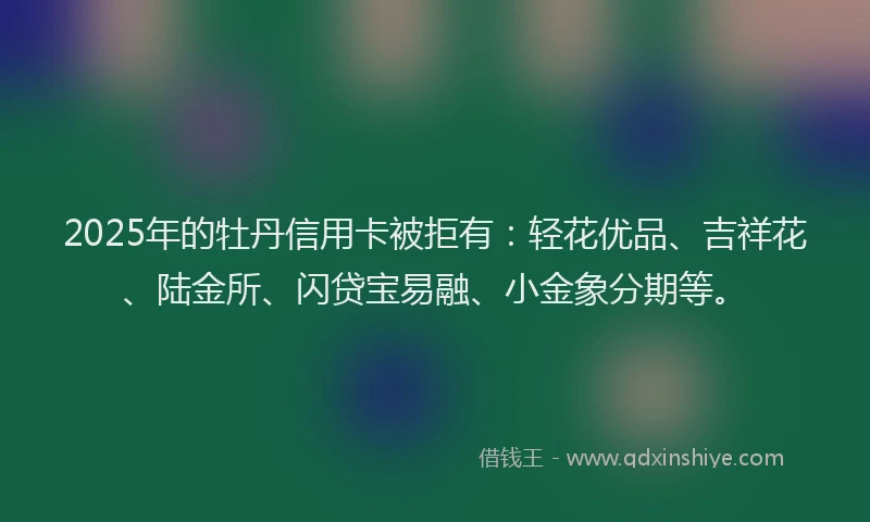 2025年的牡丹信用卡被拒有：轻花优品、吉祥花、陆金所、闪贷宝易融、小金象分期等。