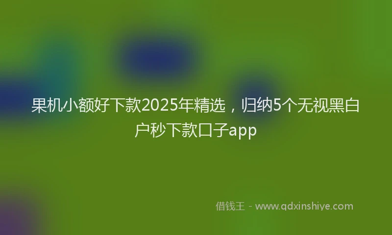 果机小额好下款2025年精选，归纳5个无视黑白户秒下款口子app