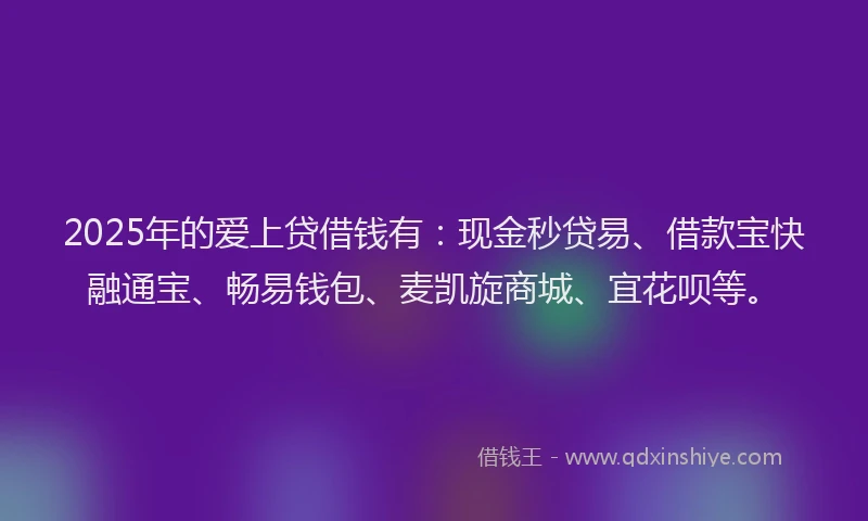 2025年的爱上贷借钱有：现金秒贷易、借款宝快融通宝、畅易钱包、麦凯旋商城、宜花呗等。