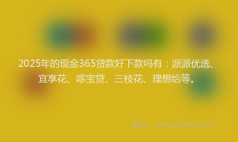 2025年的现金365贷款好下款吗有：派派优选、宜享花、哆宝贷、三枝花、理想给等。