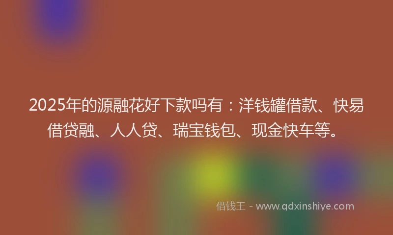 2025年的源融花好下款吗有：洋钱罐借款、快易借贷融、人人贷、瑞宝钱包、现金快车等。