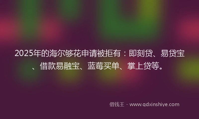 2025年的海尔够花申请被拒有：即刻贷、易贷宝、借款易融宝、蓝莓买单、掌上贷等。