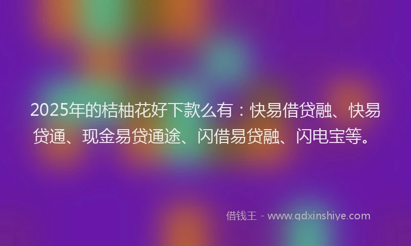 2025年的桔柚花好下款么有：快易借贷融、快易贷通、现金易贷通途、闪借易贷融、闪电宝等。