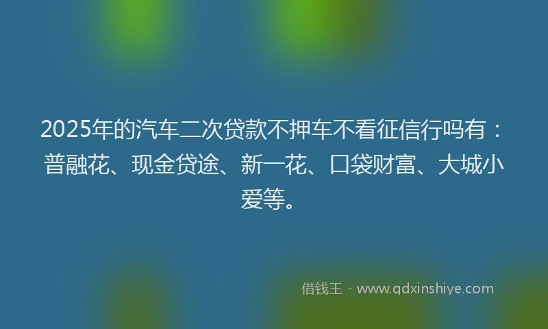 2025年的汽车二次贷款不押车不看征信行吗有：普融花、现金贷途、新一花、口袋财富、大城小爱等。