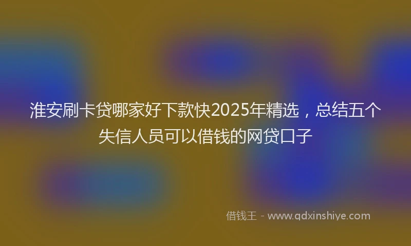 淮安刷卡贷哪家好下款快2025年精选，总结五个失信人员可以借钱的网贷口子