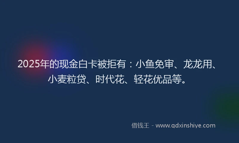 2025年的现金白卡被拒有：小鱼免审、龙龙用、小麦粒贷、时代花、轻花优品等。
