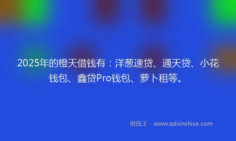 2025年的橙天借钱有：洋葱速贷、通天贷、小花钱包、鑫贷Pro钱包、萝卜租等。