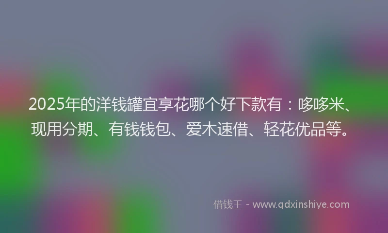 2025年的洋钱罐宜享花哪个好下款有：哆哆米、现用分期、有钱钱包、爱木速借、轻花优品等。