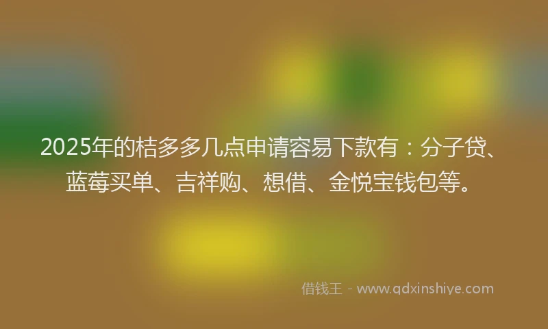 2025年的桔多多几点申请容易下款有：分子贷、蓝莓买单、吉祥购、想借、金悦宝钱包等。