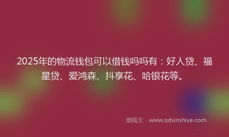 2025年的物流钱包可以借钱吗吗有：好人贷、福星贷、爱鸿森、抖享花、哈银花等。
