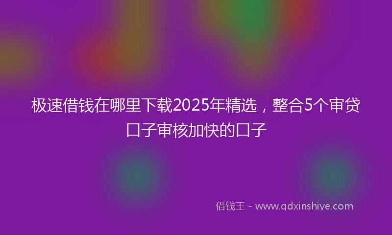 极速借钱在哪里下载2025年精选，整合5个审贷口子审核加快的口子