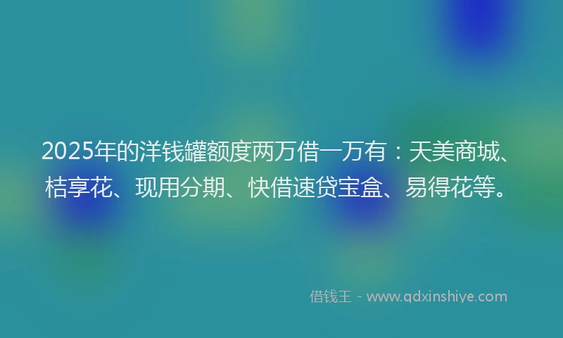2025年的洋钱罐额度两万借一万有：天美商城、桔享花、现用分期、快借速贷宝盒、易得花等。