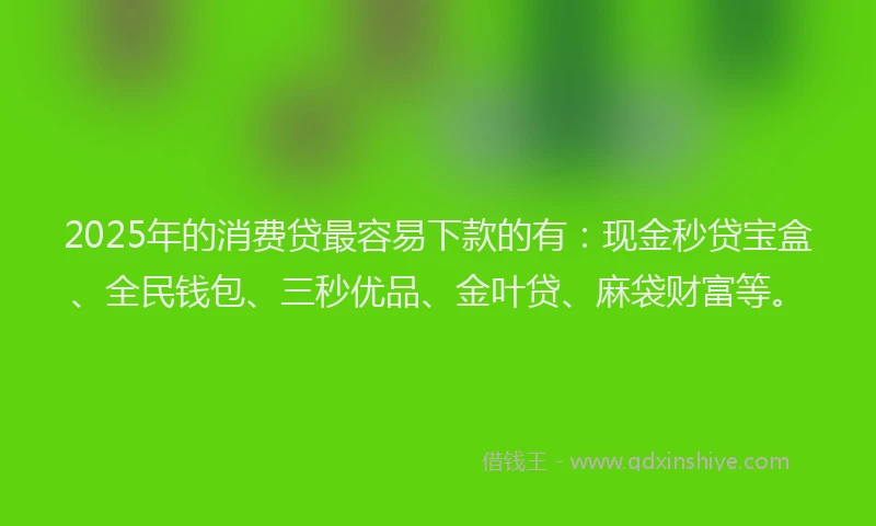2025年的消费贷最容易下款的有：现金秒贷宝盒、全民钱包、三秒优品、金叶贷、麻袋财富等。